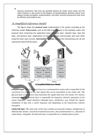 4

Security constraints: Not only can portable devices be stolen more easily, but the
radio interface is also prone to the dangers of eavesdropping. Wireless access must
always include encryption, authentication, and other security mechanisms that must
be efficient and simple to use.

A simplified reference model
The figure shows the protocol stack implemented in the system according to the
reference model. End-systems, such as the PDA and computer in the example, need a full
protocol stack comprising the application layer, transport layer, network layer, data link
layer, and physical layer. Applications on the end-systems communicate with each other
using the lower layer services. Intermediate systems, such as the interworking unit, do not
necessarily need all of the layers.
A Simplified Reference Model
● Physical layer: This is the lowest layer in a communication system and is responsible for the
conversion of a stream of bits into signals that can be transmitted on the sender side. The
physical layer of the receiver then transforms the signals back into a bit stream. For wireless
communication, the physical layer is responsible for frequency selection, generation of the
carrier frequency, signal detection (although heavy interference may disturb the signal),
modulation of data onto a carrier frequency and (depending on the transmission scheme)
encryption.
● Data link layer: The main tasks of this layer include accessing the medium, multiplexing of
different data streams, correction of transmission errors, and synchronization (i.e., detection of
a data frame). Altogether, the data link layer is responsible for a reliable point-to-point
 