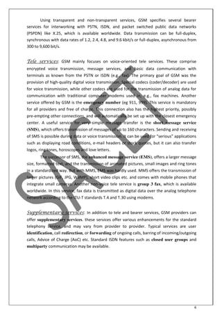 6
Using transparent and non-transparent services, GSM specifies several bearer
services for interworking with PSTN, ISDN, and packet switched public data networks
(PSPDN) like X.25, which is available worldwide. Data transmission can be full-duplex,
synchronous with data rates of 1.2, 2.4, 4.8, and 9.6 kbit/s or full-duplex, asynchronous from
300 to 9,600 bit/s.
Tele services: GSM mainly focuses on voice-oriented tele services. These comprise
encrypted voice transmission, message services, and basic data communication with
terminals as known from the PSTN or ISDN (e.g., fax). The primary goal of GSM was the
provision of high-quality digital voice transmission. Special codecs (coder/decoder) are used
for voice transmission, while other codecs are used for the transmission of analog data for
communication with traditional computer modems used in, e.g., fax machines. Another
service offered by GSM is the emergency number (eg 911, 999). This service is mandatory
for all providers and free of charge. This connection also has the highest priority, possibly
pre-empting other connections, and will automatically be set up with the closest emergency
center. A useful service for very simple message transfer is the short message service
(SMS), which offers transmission of messages of up to 160 characters. Sending and receiving
of “M“ is possi le duri g data or oi e tra s issio . It a e used for serious appli atio s
such as displaying road conditions, e-mail headers or stock quotes, but it can also transfer
logos, ring tones, horoscopes and love letters.
The successor of SMS, the enhanced message service (EMS), offers a larger message
size, formatted text, and the transmission of animated pictures, small images and ring tones
in a standardized way. But with MMS, EMS was hardly used. MMS offers the transmission of
larger pictures (GIF, JPG, WBMP), short video clips etc. and comes with mobile phones that
integrate small cameras. Another non-voice tele service is group 3 fax, which is available
worldwide. In this service, fax data is transmitted as digital data over the analog telephone
network according to the ITU-T standards T.4 and T.30 using modems.
Supplementary services: In addition to tele and bearer services, GSM providers can
offer supplementary services. these services offer various enhancements for the standard
telephony service, and may vary from provider to provider. Typical services are user
identification, call redirection, or forwarding of ongoing calls, barring of incoming/outgoing
calls, Advice of Charge (AoC) etc. Standard ISDN features such as closed user groups and
multiparty communication may be available.
 