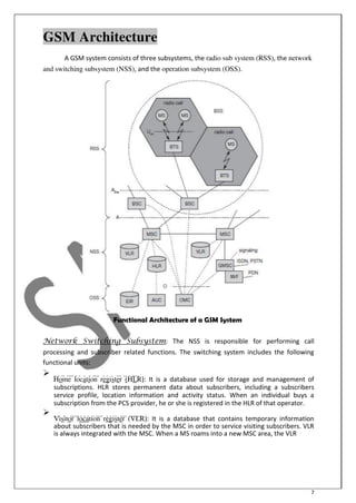 7
GSM Architecture
A GSM system consists of three subsystems, the radio sub system (RSS), the network
and switching subsystem (NSS), and the operation subsystem (OSS).
Functional Architecture of a GSM System
Network Switching Subsystem: The NSS is responsible for performing call
processing and subscriber related functions. The switching system includes the following
functional units:

Home location register (HLR): It is a database used for storage and management of
subscriptions. HLR stores permanent data about subscribers, including a subscribers
service profile, location information and activity status. When an individual buys a
subscription from the PCS provider, he or she is registered in the HLR of that operator.


Visitor location register (VLR): It is a database that contains temporary information
about subscribers that is needed by the MSC in order to service visiting subscribers. VLR
is always integrated with the MSC. When a MS roams into a new MSC area, the VLR

 