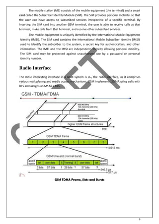 9
The mobile station (MS) consists of the mobile equipment (the terminal) and a smart
card called the Subscriber Identity Module (SIM). The SIM provides personal mobility, so that
the user can have access to subscribed services irrespective of a specific terminal. By
inserting the SIM card into another GSM terminal, the user is able to receive calls at that
terminal, make calls from that terminal, and receive other subscribed services.
The mobile equipment is uniquely identified by the International Mobile Equipment
Identity (IMEI). The SIM card contains the International Mobile Subscriber Identity (IMSI)
used to identify the subscriber to the system, a secret key for authentication, and other
information. The IMEI and the IMSI are independent, thereby allowing personal mobility.
The SIM card may be protected against unauthorized use by a password or personal
identity number.
Radio Interface
The most interesting interface in a GSM system is Um, the radio interface, as it comprises
various multiplexing and media access mechanisms. GSM implements SDMA using cells with
BTS and assigns an MS to a BTS.
GSM TDMA Frame, Slots and Bursts
 