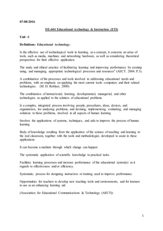 1
07-08-2016
DE-604 Educational technology & Instruction (ETI)
Unit -1
Definitions: Educational technology;
Is the effective use of technological tools in learning, as a concept, it concerns an array of
tools, such as media, machines and networking hardware, as well as considering theoretical
perspectives for their effective application.
The study and ethical practice of facilitating learning and improving performance by creating
using, and managing, appropriate technological processes and resources" (AECT. 2004. P.3).
A combination of the processes and tools involved in addressing educational needs and
problems, with an emphasis on applying the most current tools: computers and their related
technologies. (M. D. Roblyer, 2000)
The combination of instructional, learning, developmental, managerial, and other
technologies as applied to the solution of educational problems
Is a complex, integrated process involving people, procedures, ideas, devices, and
organization, for analyzing problems, and devising, implementing, evaluating, and managing
solutions to those problems, involved in all aspects of human learning
Involves the applications of systems, techniques, and aids to improve the process of human
learning
Body of knowledge resulting from the application of the science of teaching and learning to
the real classroom, together with the tools and methodologies developed to assist in these
applications
It can become a medium through which change can happen
The systematic application of scientific knowledge to practical tasks
Facilitate learning processes and increase performance of the educational system(s) as it
regards to effectiveness and/or efficiency.
Systematic, process for designing instruction or training used to improve performance
Opportunities for teachers to develop new teaching tools and environments, and for learners
to use as an enhancing learning aid
(Association for Educational Communications & Technology (AECT))
 