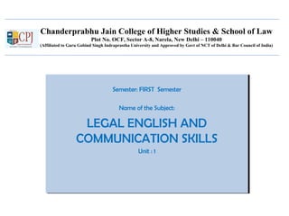 Chanderprabhu Jain College of Higher Studies & School of Law
Plot No. OCF, Sector A-8, Narela, New Delhi – 110040
(Affiliated to Guru Gobind Singh Indraprastha University and Approved by Govt of NCT of Delhi & Bar Council of India)
Semester: FIRST Semester
Name of the Subject:
LEGAL ENGLISH AND
COMMUNICATION SKILLS
Unit : 1
Semester: FIRST Semester
Name of the Subject:
LEGAL ENGLISH AND
COMMUNICATION SKILLS
Unit : 1
 