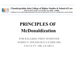 Chanderprabhu Jain College of Higher Studies & School of Law
Plot No. OCF, Sector A-8, Narela, New Delhi – 110040
(Affiliated to Guru Gobind Singh Indraprastha University and Approved by Govt of NCT of Delhi & Bar Council of India)
PRINCIPLES OF
McDonaldization
FOR BALLB(H): FIRST SEMESTER
SUBJECT: SOCIOLOGY-I (CODE-109)
FACULTY : DR. J.P.ARYA
 