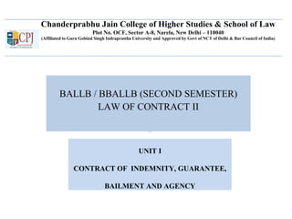 Chanderprabhu Jain College of Higher Studies & School of Law
Plot No. OCF, Sector A-8, Narela, New Delhi – 110040
(Affiliated to Guru Gobind Singh Indraprastha University and Approved by Govt of NCT of Delhi & Bar Council of India)
BALLB / BBALLB (SECOND SEMESTER)
LAW OF CONTRACT II
UNIT I
CONTRACT OF INDEMNITY, GUARANTEE,
BAILMENT AND AGENCY
 