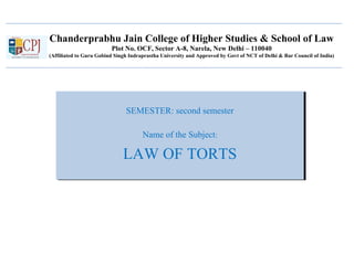 Chanderprabhu Jain College of Higher Studies & School of Law
Plot No. OCF, Sector A-8, Narela, New Delhi – 110040
(Affiliated to Guru Gobind Singh Indraprastha University and Approved by Govt of NCT of Delhi & Bar Council of India)
SEMESTER: second semester
Name of the Subject:
LAW OF TORTS
SEMESTER: second semester
Name of the Subject:
LAW OF TORTS
 