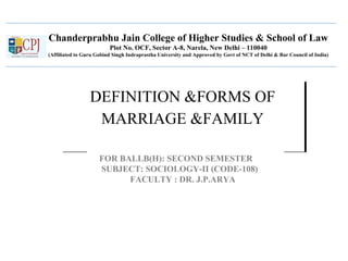 Chanderprabhu Jain College of Higher Studies & School of Law
Plot No. OCF, Sector A-8, Narela, New Delhi – 110040
(Affiliated to Guru Gobind Singh Indraprastha University and Approved by Govt of NCT of Delhi & Bar Council of India)
DEFINITION &FORMS OF
MARRIAGE &FAMILY
DEFINITION &FORMS OF
MARRIAGE &FAMILY
FOR BALLB(H): SECOND SEMESTER
SUBJECT: SOCIOLOGY-II (CODE-108)
FACULTY : DR. J.P.ARYA
 