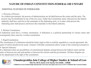 NATURE OF INDIAN CONSTITUTION-FEDERAL OR UNITARY
ESSENTIAL FEATURES OF FEDERALISM
1. Division of Powers:
In a federal government, the powers of administration are divided between the centre and the units. The
powers may be distributed in one of the two ways. Either the Constitution states what powers the federal
authority shall have and leaves the remainder to the federating units, or it states what powers the
federating units shall possess and leaves the remainder to the federal authority.
2. Written Constitution:
A federation must have a written constitution. A federation is a political partnership of various states and
consequently there must be a written constitution.
3. Rigid Constitution:
The constitution of a federation should be better rigid so that it could be regarded as a sacred agreement, the
spirit of which should not be easily violated. A flexible constitution allows scope to the central government to
curtail the autonomy of the federating states.4. Special Judiciary:
In a federation there are possibilities of constitutional disputes arising between the federal centre and the
units or between one unit and another or between the citizens and the government. All these disputes are
to be adjudicated in the light of the constitution.
Chanderprabhu Jain College of Higher Studies & School of Law
Plot No. OCF, Sector A-8, Narela, New Delhi – 110040
(Affiliated to Guru Gobind Singh Indraprastha University and Approved by Govt of NCT of Delhi & Bar Council of India)
 