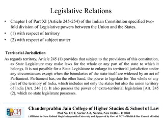 Chanderprabhu Jain College of Higher Studies & School of Law
Plot No. OCF, Sector A-8, Narela, New Delhi – 110040
(Affiliated to Guru Gobind Singh Indraprastha University and Approved by Govt of NCT of Delhi & Bar Council of India)
Legislative Relations
• Chapter I of Part XI (Article 245-254) of the Indian Constitution specified two-
fold division of Legislative powers between the Union and the States.
• (1) with respect of territory
• (2) with respect of subject matter
Territorial Jurisdiction
As regards territory, Article 245 (1) provides that subject to the provisions of this constitution,
as State Legislature may make laws for the whole or any part of the state to which it
belongs. It is not possible for a State Legislature to enlarge its territorial jurisdiction under
any circumstances except when the boundaries of the state itself are widened by an act of
Parliament. Parliament has, on the other hand, the power to legislate for ‘the whole or any
part of the territory of India, which includes not only the states but also the union territory
of India [Art. 246 (1). It also possess the power of ‘extra-territorial legislation [Art. 245
(2), which no state legislature possesses.
 