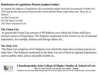Chanderprabhu Jain College of Higher Studies & School of Law
Plot No. OCF, Sector A-8, Narela, New Delhi – 110040
(Affiliated to Guru Gobind Singh Indraprastha University and Approved by Govt of NCT of Delhi & Bar Council of India)
Distribution of Legislative Powers (subject matter)
As regards the subjects of legislation, the constitution adopts from the Government of India Act,
1935 and divides the powers between the Union and the States under three lists. They are as
follows:
(i) The Union list
(ii) The State List and
(iii) The Concurrent List.
The Union List
At present the Union List consists of 99 Subjects over which the Union shall have
exclusive power of legislation. The Subjects mentioned in the Union List are of national
importance, for example, defence and foreign affairs etc..
The State List
The State List comprises of 61 Subjects over which the states have exclusive power to
make laws. The Subjects mentioned in the State List are of local or regional importance,
such as public order, police and public health etc..
 