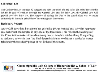 Chanderprabhu Jain College of Higher Studies & School of Law
Plot No. OCF, Sector A-8, Narela, New Delhi – 110040
(Affiliated to Guru Gobind Singh Indraprastha University and Approved by Govt of NCT of Delhi & Bar Council of India)
Concurrent List
The Concurrent List includes 52 subjects and both the union and the states can make laws on this
list but in case of conflict between the Central Law and the State Law, the Central Law will
prevail over the State law. The purpose of adding the List to the constitution was to secure
uniformity in the main principles of law throughout the country.
Residuary Powers
Article 248 says that, Parliament has exclusive power to make any law with respect to
any matter not enumerated in any one of the three lists. This reflects the leanings of
the Constitution-makers towards a strong centre. Another notable thing 52 regarding
to residuary powers is that “the final determination as to whether a particular matter
falls under the residuary power or not is that of the courts.
 