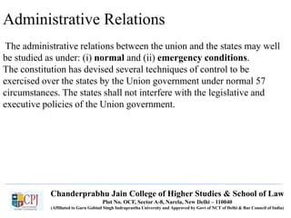 Administrative Relations
The administrative relations between the union and the states may well
be studied as under: (i) normal and (ii) emergency conditions.
The constitution has devised several techniques of control to be
exercised over the states by the Union government under normal 57
circumstances. The states shall not interfere with the legislative and
executive policies of the Union government.
Chanderprabhu Jain College of Higher Studies & School of Law
Plot No. OCF, Sector A-8, Narela, New Delhi – 110040
(Affiliated to Guru Gobind Singh Indraprastha University and Approved by Govt of NCT of Delhi & Bar Council of India)
 