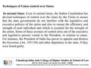 Chanderprabhu Jain College of Higher Studies & School of Law
Plot No. OCF, Sector A-8, Narela, New Delhi – 110040
(Affiliated to Guru Gobind Singh Indraprastha University and Approved by Govt of NCT of Delhi & Bar Council of India)
Techniques of Union control over States
In normal times: Even in normal times, the Indian Constitution has
devised techniques of control over the states by the Union to ensure
that the state governments do not interfere with the legislative and
executive policies of the union and also to ensure the efficiency and
strength of each individual unit which is essential for the strength of
the union. Some of these avenues of control arise out of the executive
and legislative powers vested in the President, in relation to states.
For instance, the President of India has power to appoint and dismiss
the Governor, (Art. 155-156) and other dignitaries in the state, if they
were found guilty
 