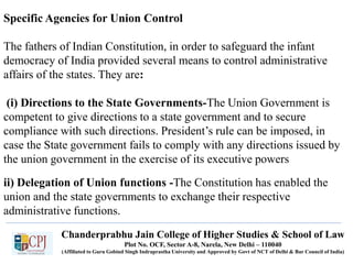 Specific Agencies for Union Control
The fathers of Indian Constitution, in order to safeguard the infant
democracy of India provided several means to control administrative
affairs of the states. They are:
(i) Directions to the State Governments-The Union Government is
competent to give directions to a state government and to secure
compliance with such directions. President’s rule can be imposed, in
case the State government fails to comply with any directions issued by
the union government in the exercise of its executive powers
Chanderprabhu Jain College of Higher Studies & School of Law
Plot No. OCF, Sector A-8, Narela, New Delhi – 110040
(Affiliated to Guru Gobind Singh Indraprastha University and Approved by Govt of NCT of Delhi & Bar Council of India)
ii) Delegation of Union functions -The Constitution has enabled the
union and the state governments to exchange their respective
administrative functions.
 