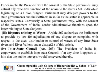 For example, the President with the consent of the State government may
entrust any executive function of the union to the states (Art. 258) while
legislating on a Union Subject, Parliament may delegate powers to the
state governments and their officers in so far as the statue is applicable in
respective states. Conversely, a State government may, with the consent
of the Government of India, confer administrative functions upon the
latter relating to State Subjects.
(iii) Disputes relating to Water - Article 262 authorises the Parliament
to provide by law for adjudication of any dispute or complaint with
respect to the uses, distribution or control of waters of any Inter-State
rivers and River Valleys under clause(2 ) of this article.
(iv) Inter-State Council (Art. 263) The President of India is
empowered to establish Inter-state Council, if at any time it appears to
him that the public interests would be severed thereby.
Chanderprabhu Jain College of Higher Studies & School of Law
Plot No. OCF, Sector A-8, Narela, New Delhi – 110040
(Affiliated to Guru Gobind Singh Indraprastha University and Approved by Govt of NCT of Delhi & Bar Council of India)
 