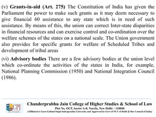 (v) Grants-in-aid (Art. 275) The Constitution of India has given the
Parliament the power to make such grants as it may deem necessary to
give financial 60 assistance to any state which is in need of such
assistance. By means of this, the union can correct Inter-state disparities
in financial resources and can exercise control and co-ordination over the
welfare schemes of the states on a national scale. The Union government
also provides for specific grants for welfare of Scheduled Tribes and
development of tribal areas
(vi) Advisory bodies There are a few advisory bodies at the union level
which co-ordinate the activities of the states in India, for example,
National Planning Commission (1950) and National Integration Council
(1986).
Chanderprabhu Jain College of Higher Studies & School of Law
Plot No. OCF, Sector A-8, Narela, New Delhi – 110040
(Affiliated to Guru Gobind Singh Indraprastha University and Approved by Govt of NCT of Delhi & Bar Council of India)
 