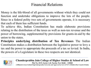 Financial Relations
Money is the life-blood of all governments without which they could not
function and undertake obligations to improve the lots of the people.
Since in a federal polity two sets of governments operate, it is necessary
that each of them has sufficient funds.
To achieve this, Indian Constitution has made elaborate provisions
relating to the distribution of the taxes as well as non-tax revenue and the
power of borrowing, supplemented by provisions for grants-in-aid by the
union to the states.
Principles underlying distribution of Tax Revenues The Indian
Constitution makes a distribution between the legislative power to levy a
tax and the power to appropriate the proceeds of a tax so levied. In India,
the powers of a Legislature in these two respects are not identical.
Chanderprabhu Jain College of Higher Studies & School of Law
Plot No. OCF, Sector A-8, Narela, New Delhi – 110040
(Affiliated to Guru Gobind Singh Indraprastha University and Approved by Govt of NCT of Delhi & Bar Council of India)
 