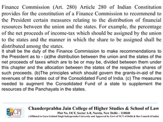 Finance Commission (Art. 280) Article 280 of Indian Constitution
provides for the constitution of a Finance Commission to recommend to
the President certain measures relating to the distribution of financial
resources between the union and the states. For example, the percentage
of the net proceeds of income-tax which should be assigned by the union
to the states and the manner in which the share to be assigned shall be
distributed among the states.
It shall be the duty of the Finance Commission to make recommendations to
the President as to - (a)the distribution between the union and the states of the
net proceeds of taxes which are to be or may be, divided between them under
this chapter and the allocation between the states of the respective shares of
such proceeds. (b)The principles which should govern the grants-in-aid of the
revenues of the states out of the Consolidated Fund of India. (c) The measures
needed to augment the Consolidated Fund of a state to supplement the
resources of the Panchayats in the states.
Chanderprabhu Jain College of Higher Studies & School of Law
Plot No. OCF, Sector A-8, Narela, New Delhi – 110040
(Affiliated to Guru Gobind Singh Indraprastha University and Approved by Govt of NCT of Delhi & Bar Council of India)
 