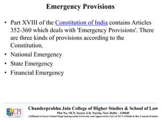 Chanderprabhu Jain College of Higher Studies & School of Law
Plot No. OCF, Sector A-8, Narela, New Delhi – 110040
(Affiliated to Guru Gobind Singh Indraprastha University and Approved by Govt of NCT of Delhi & Bar Council of India)
Emergency Provisions
• Part XVIII of the Constitution of India contains Articles
352-360 which deals with 'Emergency Provisions'. There
are three kinds of provisions according to the
Constitution.
• National Emergency
• State Emergency
• Financial Emergency
 