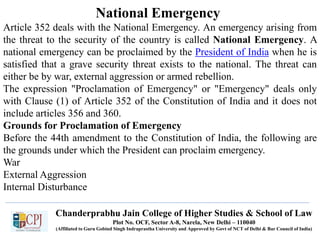 Chanderprabhu Jain College of Higher Studies & School of Law
Plot No. OCF, Sector A-8, Narela, New Delhi – 110040
(Affiliated to Guru Gobind Singh Indraprastha University and Approved by Govt of NCT of Delhi & Bar Council of India)
National Emergency
Article 352 deals with the National Emergency. An emergency arising from
the threat to the security of the country is called National Emergency. A
national emergency can be proclaimed by the President of India when he is
satisfied that a grave security threat exists to the national. The threat can
either be by war, external aggression or armed rebellion.
The expression "Proclamation of Emergency" or "Emergency" deals only
with Clause (1) of Article 352 of the Constitution of India and it does not
include articles 356 and 360.
Grounds for Proclamation of Emergency
Before the 44th amendment to the Constitution of India, the following are
the grounds under which the President can proclaim emergency.
War
External Aggression
Internal Disturbance
 