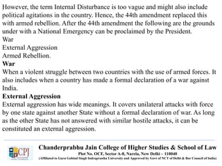 Chanderprabhu Jain College of Higher Studies & School of Law
Plot No. OCF, Sector A-8, Narela, New Delhi – 110040
(Affiliated to Guru Gobind Singh Indraprastha University and Approved by Govt of NCT of Delhi & Bar Council of India)
.However, the term Internal Disturbance is too vague and might also include
political agitations in the country. Hence, the 44th amendment replaced this
with armed rebellion. After the 44th amendment the following are the grounds
under with a National Emergency can be proclaimed by the President.
War
External Aggression
Armed Rebellion.
War
When a violent struggle between two countries with the use of armed forces. It
also includes when a country has made a formal declaration of a war against
India.
External Aggression
External aggression has wide meanings. It covers unilateral attacks with force
by one state against another State without a formal declaration of war. As long
as the other State has not answered with similar hostile attacks, it can be
constituted an external aggression.
 