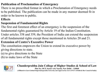 Chanderprabhu Jain College of Higher Studies & School of Law
Plot No. OCF, Sector A-8, Narela, New Delhi – 110040
(Affiliated to Guru Gobind Singh Indraprastha University and Approved by Govt of NCT of Delhi & Bar Council of India)
Publication of Proclamation of Emergency
There is no prescribed format in which a Proclamation of Emergency needs
to be published. The publication can be made in any manner deemed fit in
order to be known to public.
Effects
Suspension of Fundamental Rights
The first and foremost effect of an emergency is the suspension of the
fundamental rights guaranteed by Article 19 of the Indian Constitution.
Under articles 358 and 359, the President of India can extend the suspension
of all fundamental rights except those mentioned in Articles 20 and 21.
Extension of Centre's Executive Power
The constitution empowers the Union to extend its executive power by
giving directions to state.
(a) to give directions to the State
(b) to make laws of the State
 