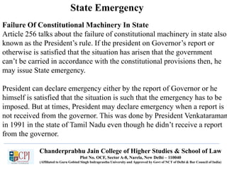 Chanderprabhu Jain College of Higher Studies & School of Law
Plot No. OCF, Sector A-8, Narela, New Delhi – 110040
(Affiliated to Guru Gobind Singh Indraprastha University and Approved by Govt of NCT of Delhi & Bar Council of India)
State Emergency
Failure Of Constitutional Machinery In State
Article 256 talks about the failure of constitutional machinery in state also
known as the President’s rule. If the president on Governor’s report or
otherwise is satisfied that the situation has arisen that the government
can’t be carried in accordance with the constitutional provisions then, he
may issue State emergency.
President can declare emergency either by the report of Governor or he
himself is satisfied that the situation is such that the emergency has to be
imposed. But at times, President may declare emergency when a report is
not received from the governor. This was done by President Venkataraman
in 1991 in the state of Tamil Nadu even though he didn’t receive a report
from the governor.
 