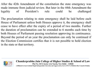 Chanderprabhu Jain College of Higher Studies & School of Law
Plot No. OCF, Sector A-8, Narela, New Delhi – 110040
(Affiliated to Guru Gobind Singh Indraprastha University and Approved by Govt of NCT of Delhi & Bar Council of India)
After the 42th Amendment of the constitution the state emergency was
made immune from judicial review. But later in the 44th Amendment the
legality of President’s rule could be challenged
The proclamation relating to state emergency shall be laid before each
House of Parliament unless both Houses approve it, the emergency shall
cease to have effect after the expiry of a period of two months. Further
the duration of proclamation can be extended to 6 months each time by
both Houses of Parliament passing resolution approving its continuance.
Beyond the period of an year the proclamation can only be continued if
the Election Commission certifies that it is not possible to hold election
in the state or that territory.
 