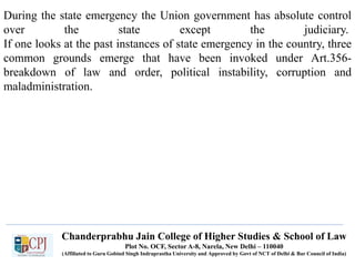 Chanderprabhu Jain College of Higher Studies & School of Law
Plot No. OCF, Sector A-8, Narela, New Delhi – 110040
(Affiliated to Guru Gobind Singh Indraprastha University and Approved by Govt of NCT of Delhi & Bar Council of India)
During the state emergency the Union government has absolute control
over the state except the judiciary.
If one looks at the past instances of state emergency in the country, three
common grounds emerge that have been invoked under Art.356-
breakdown of law and order, political instability, corruption and
maladministration.
 