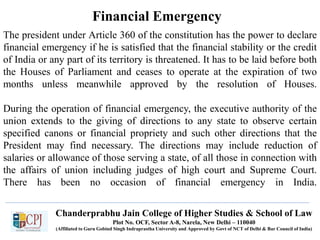 Chanderprabhu Jain College of Higher Studies & School of Law
Plot No. OCF, Sector A-8, Narela, New Delhi – 110040
(Affiliated to Guru Gobind Singh Indraprastha University and Approved by Govt of NCT of Delhi & Bar Council of India)
Financial Emergency
The president under Article 360 of the constitution has the power to declare
financial emergency if he is satisfied that the financial stability or the credit
of India or any part of its territory is threatened. It has to be laid before both
the Houses of Parliament and ceases to operate at the expiration of two
months unless meanwhile approved by the resolution of Houses.
During the operation of financial emergency, the executive authority of the
union extends to the giving of directions to any state to observe certain
specified canons or financial propriety and such other directions that the
President may find necessary. The directions may include reduction of
salaries or allowance of those serving a state, of all those in connection with
the affairs of union including judges of high court and Supreme Court.
There has been no occasion of financial emergency in India.
 