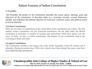 The Preamble, the preface to the constitution, describes the source nature, ideology, goals and
objectives of the constitution. It describes India as a sovereign socialist, secular, democratic
republic and underlines the-national objective of social just: economic justice and political justice
as well as fraternity.
1. Preamble:
Salient Features of Indian Constitution
2.Written Constitution:
There are two types of constitutions in the world. Most of the constitutions are written. The first
modern written constitution was the American constitution. On the other hand, the British
constitution is unwritten. It consists of customs and conventions which have grown over the
years. In India, we have a written constitution. The framers of our constitution tried to put
everything in black and white.
3.Longest Constitution:
The Constitution of India is the longest one in the world. Originally it had 395 Articles and 8
schedules. During the period since 1950 a few Articles have been deleted, but many more have
been added through amendments.
Chanderprabhu Jain College of Higher Studies & School of Law
Plot No. OCF, Sector A-8, Narela, New Delhi – 110040
(Affiliated to Guru Gobind Singh Indraprastha University and Approved by Govt of NCT of Delhi & Bar Council of India)
 