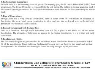 4. Parliamentary Democracy:
In India, there is a parliamentary form of govern The majority party in the Lower House (Lok Sabha) forms
government. The Council Ministers is responsible to the Lok Sabha. The Cabinet is the real executive head. In
Presidential form of government, the President is the executive head. In India, the President is only the nomina
head.
5. Role of Conventions:
Though India has a very detailed constitution, there is some scope for conventions to influence its
functioning. On some vital issues constitution is silent and one has to depend upon well-established
parliament conventions on such occasions.
6. Federal Government with Unitary Bias:
India is a federation, although word 'federation' does not find a place in the whole text of the Indian
Constitution. The elements of federation are present in the Indian Constitution. It is a written and rigid
constitution.
7. Fundamental Rights:
The Fundamental Rights are guaranteed to the individuals by our constitution. These are enumerated in Pail
III of the constitution. These rights are fundamental because they are basic to the moral and spiritual
development of the individual and these rights cannot be easily abridged by the parliament .
Chanderprabhu Jain College of Higher Studies & School of Law
Plot No. OCF, Sector A-8, Narela, New Delhi – 110040
(Affiliated to Guru Gobind Singh Indraprastha University and Approved by Govt of NCT of Delhi & Bar Council of India)
 