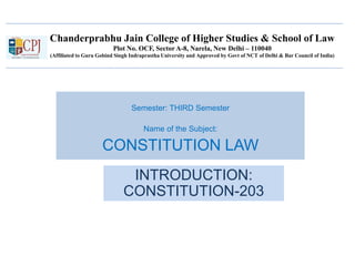 Chanderprabhu Jain College of Higher Studies & School of Law
Plot No. OCF, Sector A-8, Narela, New Delhi – 110040
(Affiliated to Guru Gobind Singh Indraprastha University and Approved by Govt of NCT of Delhi & Bar Council of India)
Semester: THIRD Semester
Name of the Subject:
CONSTITUTION LAW
INTRODUCTION:
CONSTITUTION-203
 