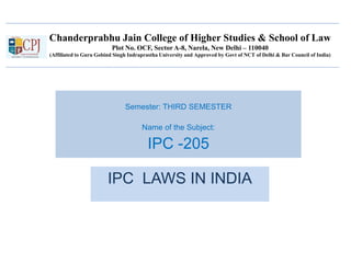 Chanderprabhu Jain College of Higher Studies & School of Law
Plot No. OCF, Sector A-8, Narela, New Delhi – 110040
(Affiliated to Guru Gobind Singh Indraprastha University and Approved by Govt of NCT of Delhi & Bar Council of India)
Semester: THIRD SEMESTER
Name of the Subject:
IPC -205
IPC LAWS IN INDIA
 