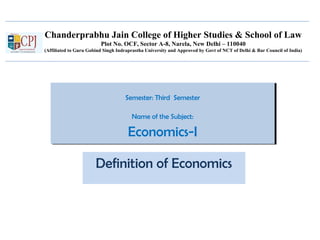 Chanderprabhu Jain College of Higher Studies & School of Law
Plot No. OCF, Sector A-8, Narela, New Delhi – 110040
(Affiliated to Guru Gobind Singh Indraprastha University and Approved by Govt of NCT of Delhi & Bar Council of India)
Semester: Third Semester
Name of the Subject:
Economics-I
Semester: Third Semester
Name of the Subject:
Economics-I
Definition of Economics
 