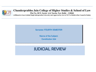 Chanderprabhu Jain College of Higher Studies & School of Law
Plot No. OCF, Sector A-8, Narela, New Delhi – 110040
(Affiliated to Guru Gobind Singh Indraprastha University and Approved by Govt of NCT of Delhi & Bar Council of India)
Semester: FOURTH SEMESTER
Name of the Subject:
Constitution 204
Semester: FOURTH SEMESTER
Name of the Subject:
Constitution 204
JUDICIAL REVIEW
 