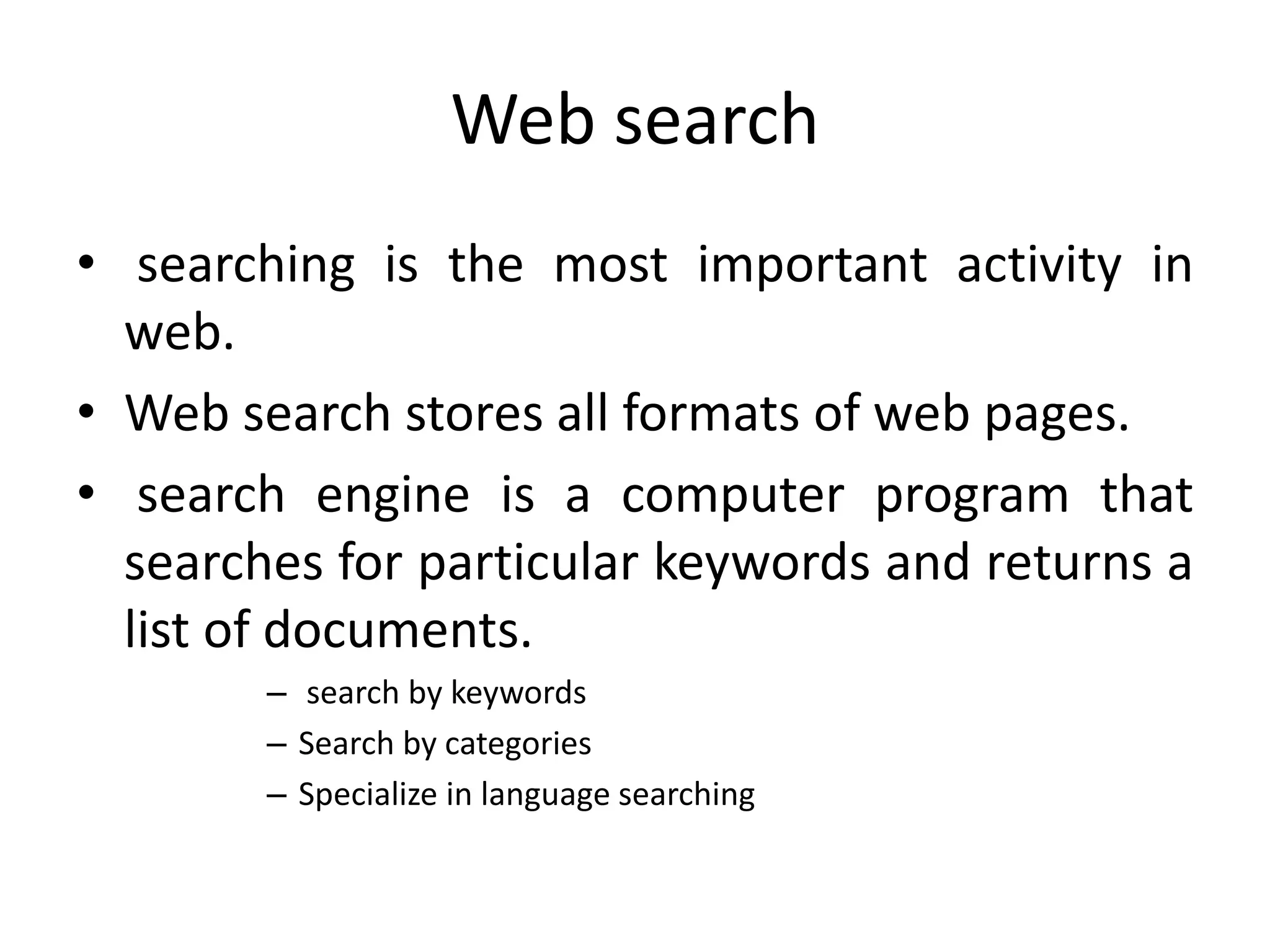 Web search
• searching is the most important activity in
web.
• Web search stores all formats of web pages.
• search engine is a computer program that
searches for particular keywords and returns a
list of documents.
– search by keywords
– Search by categories
– Specialize in language searching
 