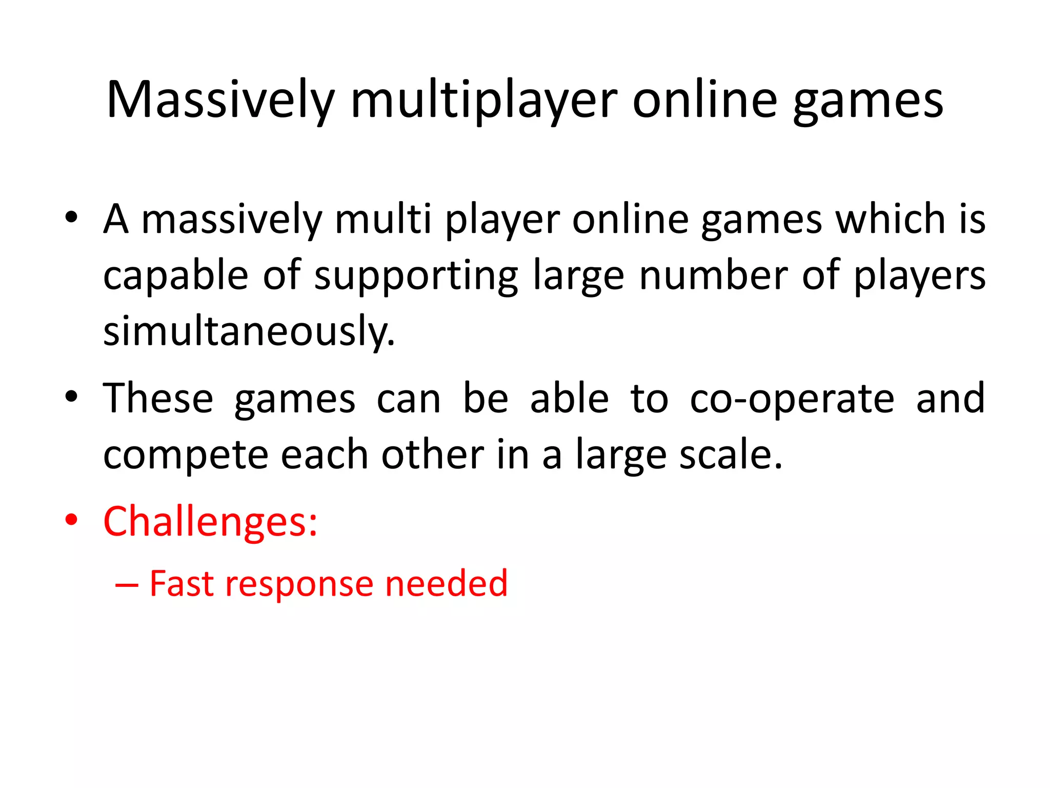 Massively multiplayer online games
• A massively multi player online games which is
capable of supporting large number of players
simultaneously.
• These games can be able to co-operate and
compete each other in a large scale.
• Challenges:
– Fast response needed
 