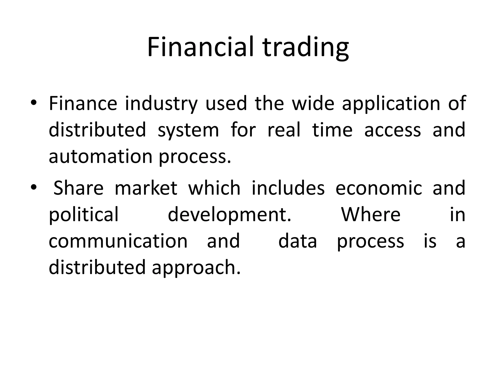 Financial trading
• Finance industry used the wide application of
distributed system for real time access and
automation process.
• Share market which includes economic and
political development. Where in
communication and data process is a
distributed approach.
 