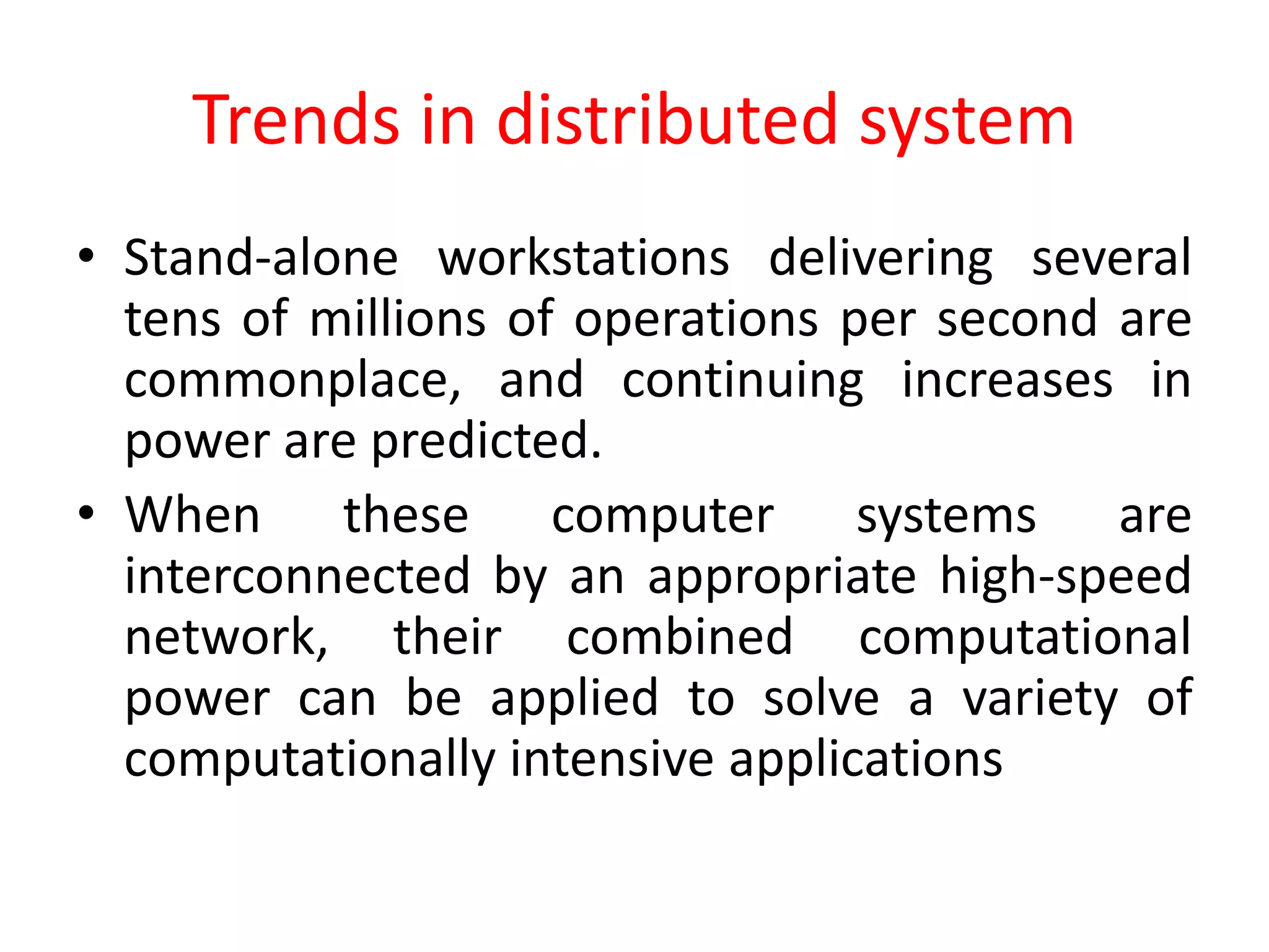 Trends in distributed system
• Stand-alone workstations delivering several
tens of millions of operations per second are
commonplace, and continuing increases in
power are predicted.
• When these computer systems are
interconnected by an appropriate high-speed
network, their combined computational
power can be applied to solve a variety of
computationally intensive applications
 