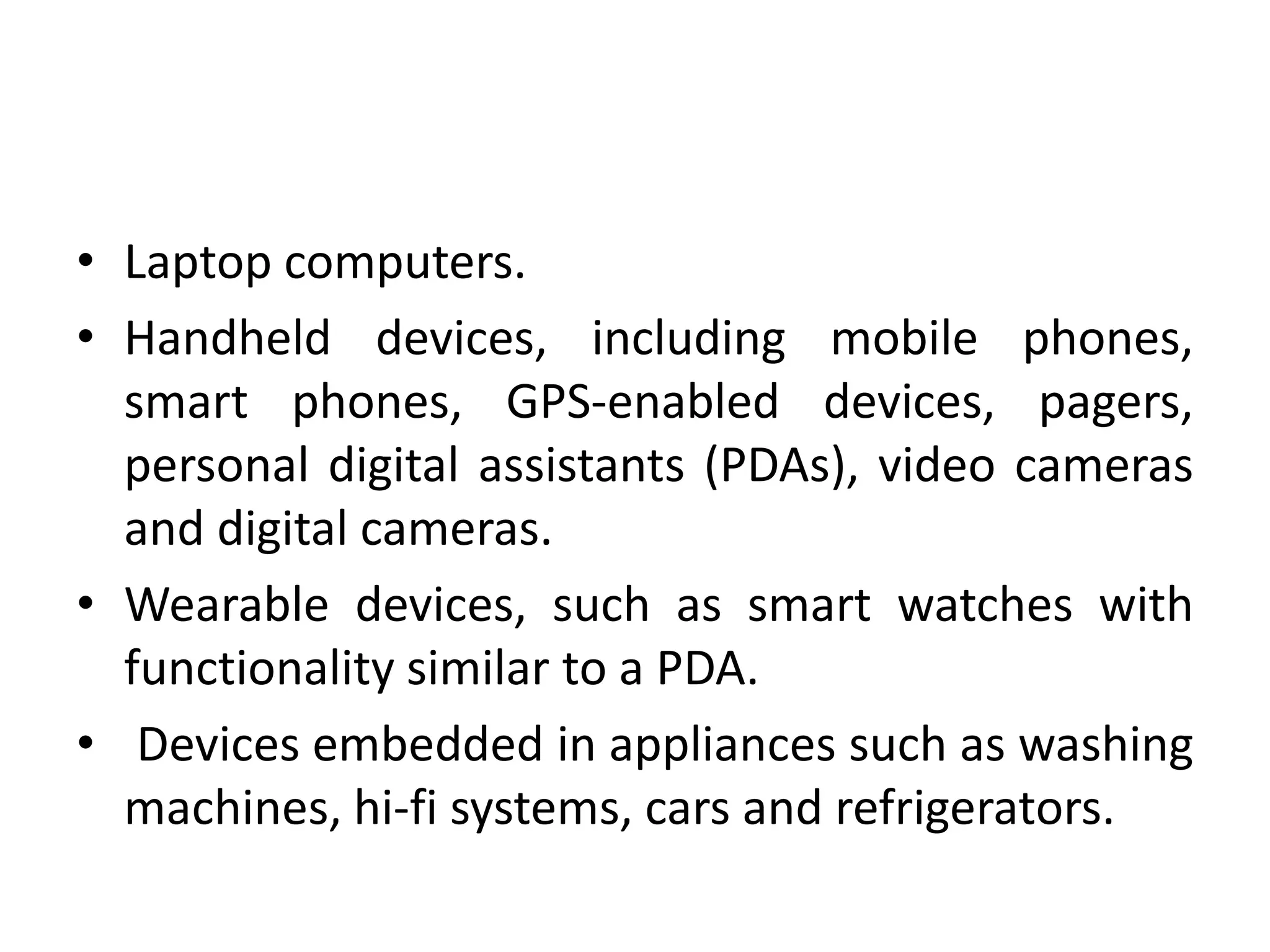 • Laptop computers.
• Handheld devices, including mobile phones,
smart phones, GPS-enabled devices, pagers,
personal digital assistants (PDAs), video cameras
and digital cameras.
• Wearable devices, such as smart watches with
functionality similar to a PDA.
• Devices embedded in appliances such as washing
machines, hi-fi systems, cars and refrigerators.
 