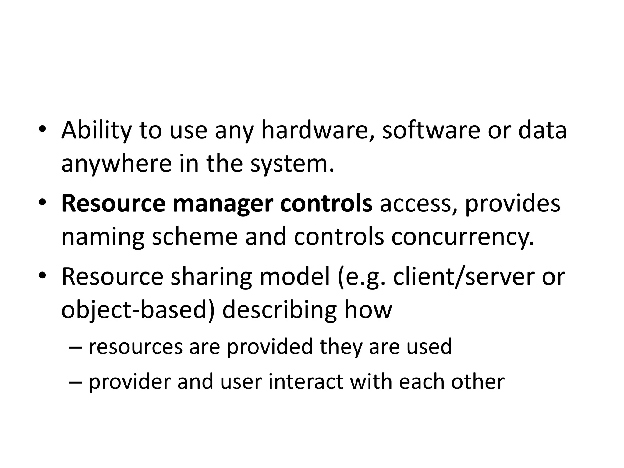 • Ability to use any hardware, software or data
anywhere in the system.
• Resource manager controls access, provides
naming scheme and controls concurrency.
• Resource sharing model (e.g. client/server or
object-based) describing how
– resources are provided they are used
– provider and user interact with each other
 