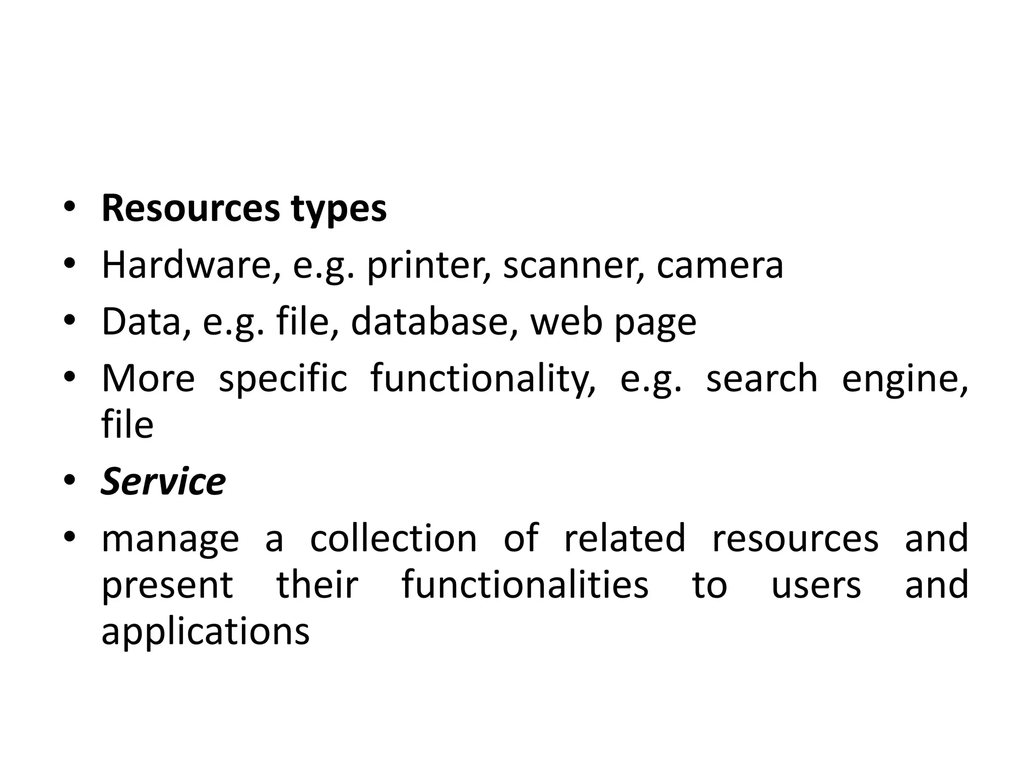 • Resources types
• Hardware, e.g. printer, scanner, camera
• Data, e.g. file, database, web page
• More specific functionality, e.g. search engine,
file
• Service
• manage a collection of related resources and
present their functionalities to users and
applications
 