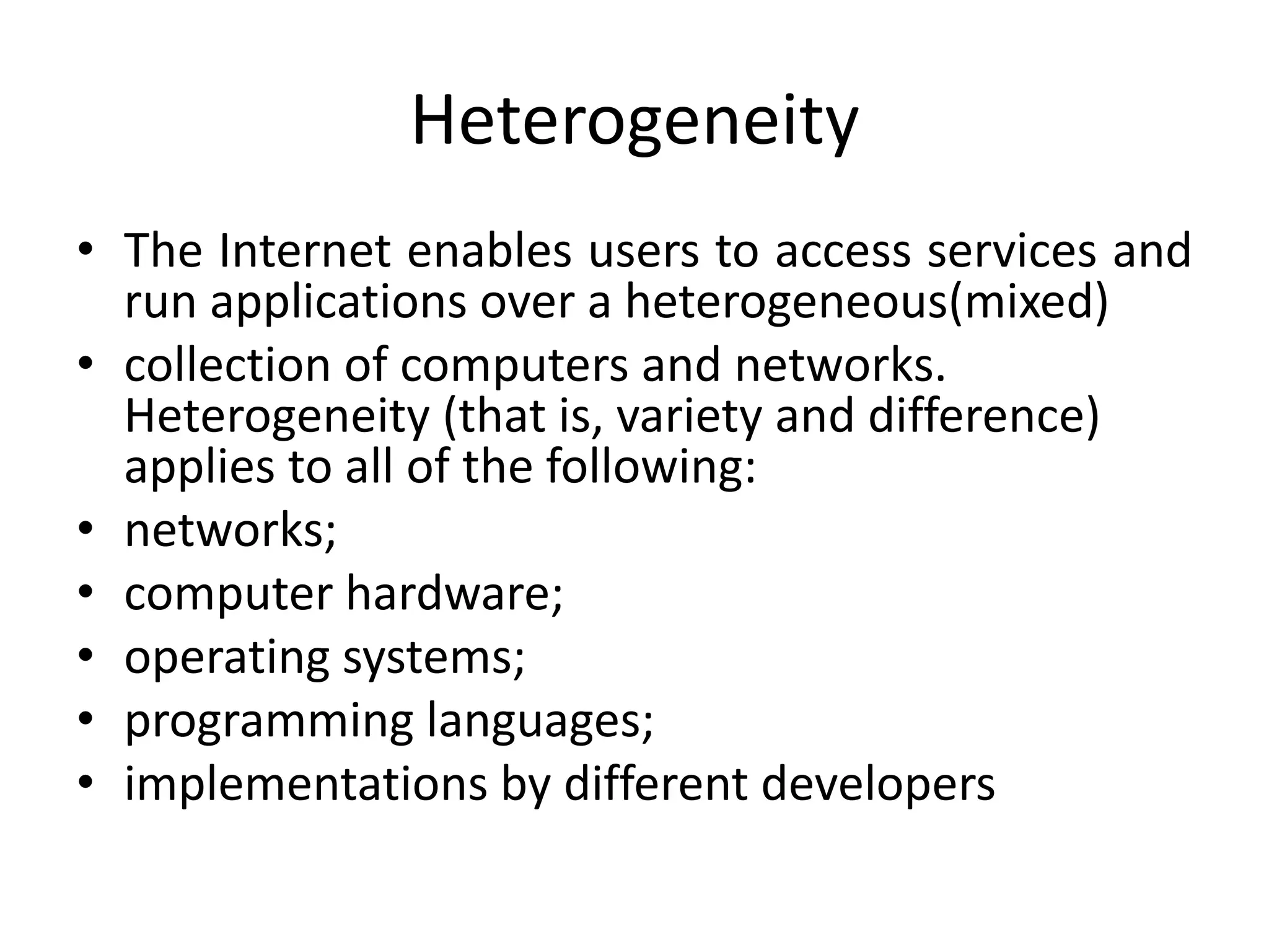 Heterogeneity
• The Internet enables users to access services and
run applications over a heterogeneous(mixed)
• collection of computers and networks.
Heterogeneity (that is, variety and difference)
applies to all of the following:
• networks;
• computer hardware;
• operating systems;
• programming languages;
• implementations by different developers
 