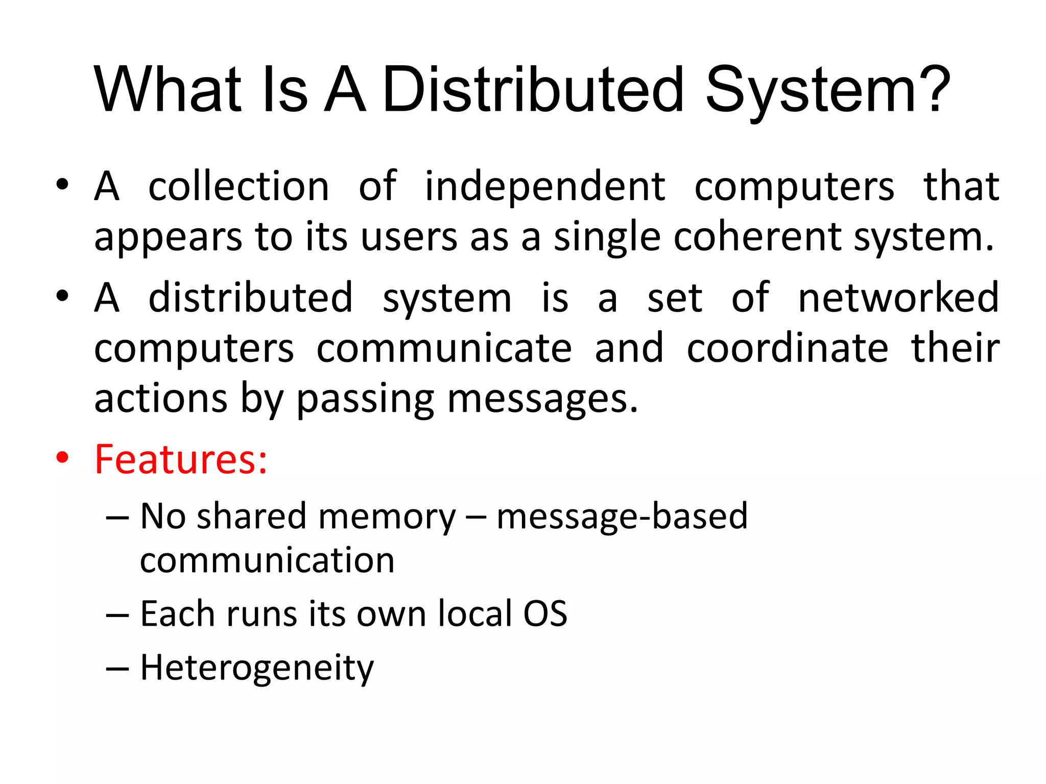 What Is A Distributed System?
• A collection of independent computers that
appears to its users as a single coherent system.
• A distributed system is a set of networked
computers communicate and coordinate their
actions by passing messages.
• Features:
– No shared memory – message-based
communication
– Each runs its own local OS
– Heterogeneity
 