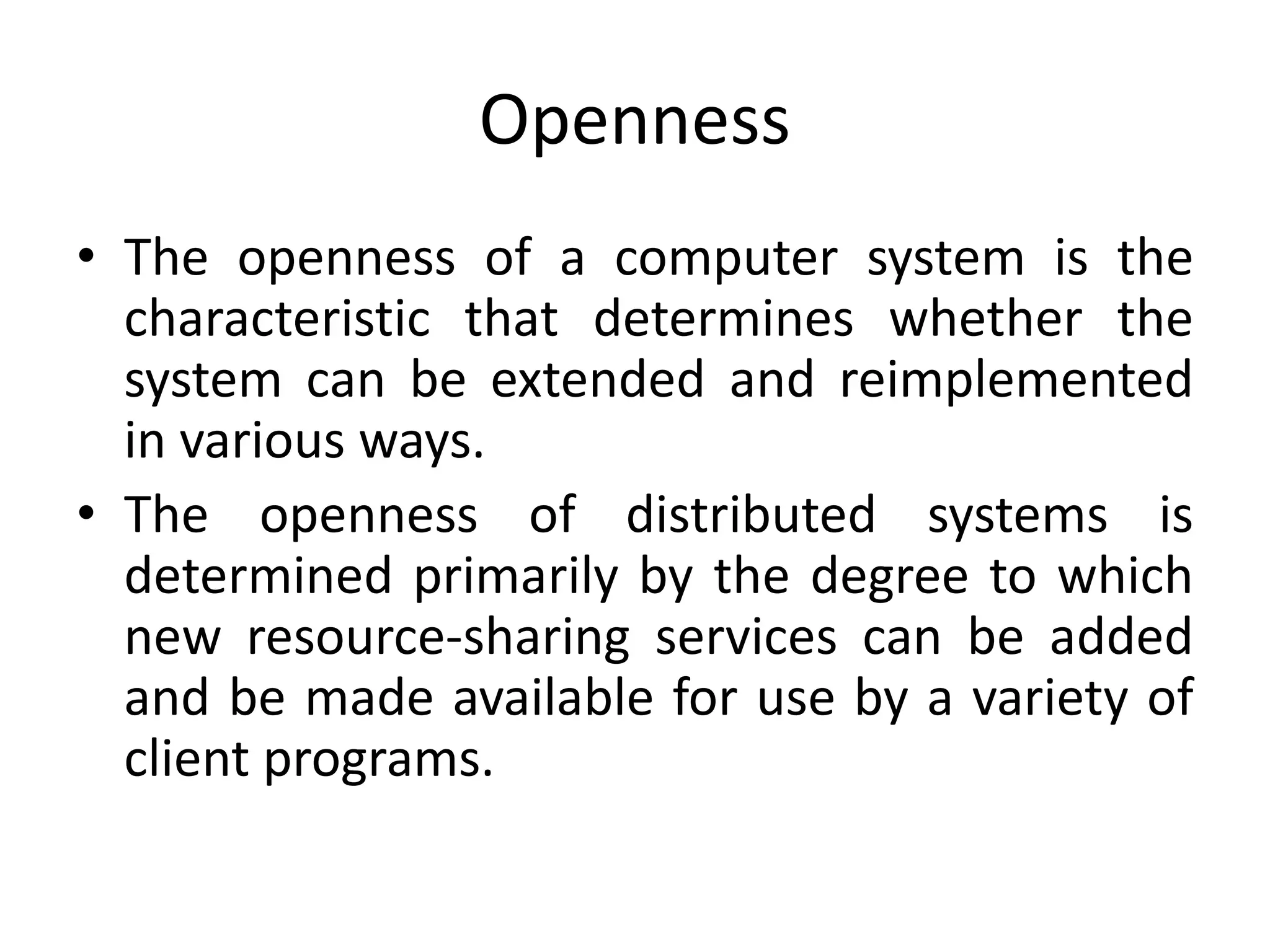 Openness
• The openness of a computer system is the
characteristic that determines whether the
system can be extended and reimplemented
in various ways.
• The openness of distributed systems is
determined primarily by the degree to which
new resource-sharing services can be added
and be made available for use by a variety of
client programs.
 