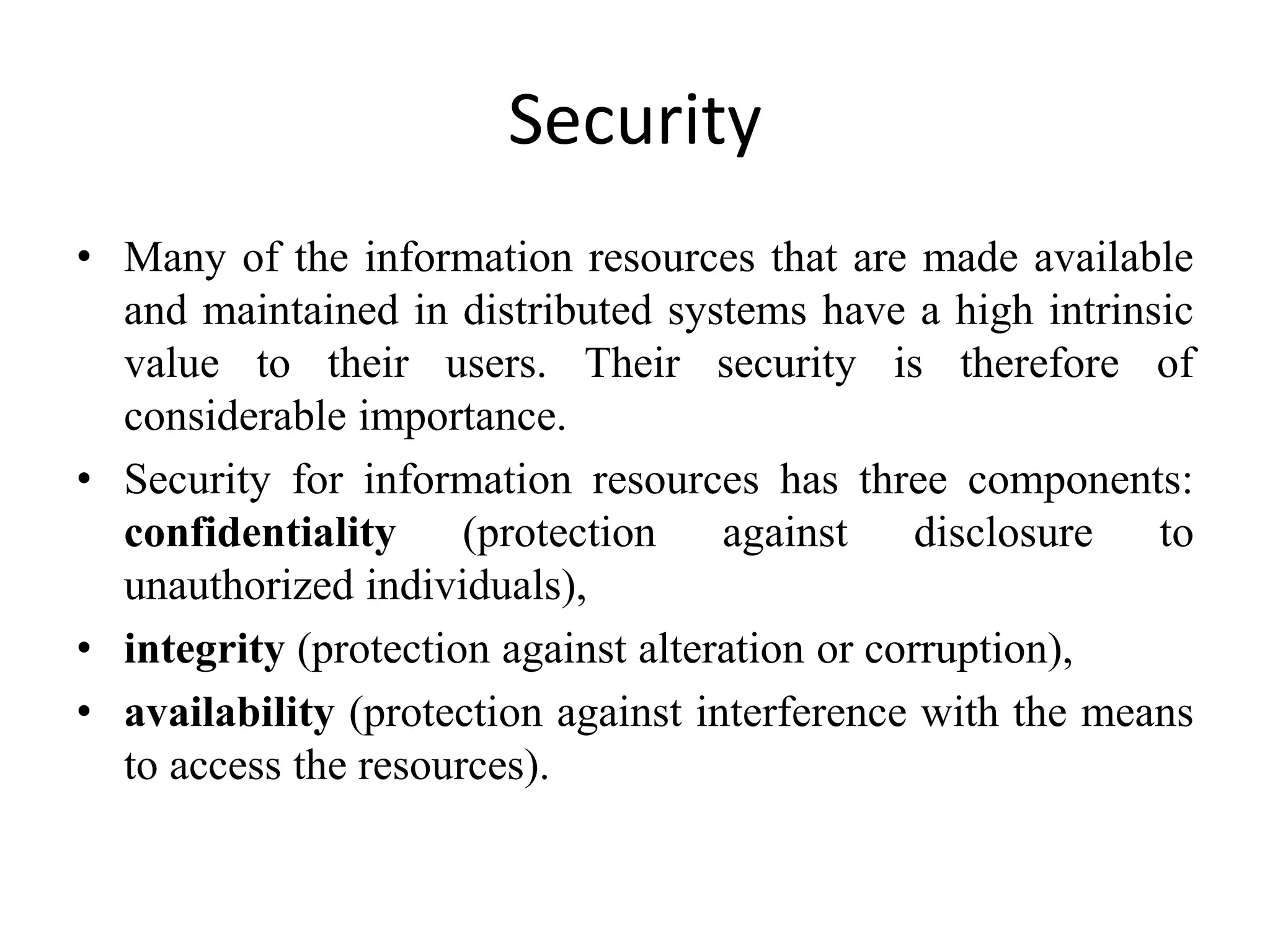 Security
• Many of the information resources that are made available
and maintained in distributed systems have a high intrinsic
value to their users. Their security is therefore of
considerable importance.
• Security for information resources has three components:
confidentiality (protection against disclosure to
unauthorized individuals),
• integrity (protection against alteration or corruption),
• availability (protection against interference with the means
to access the resources).
 