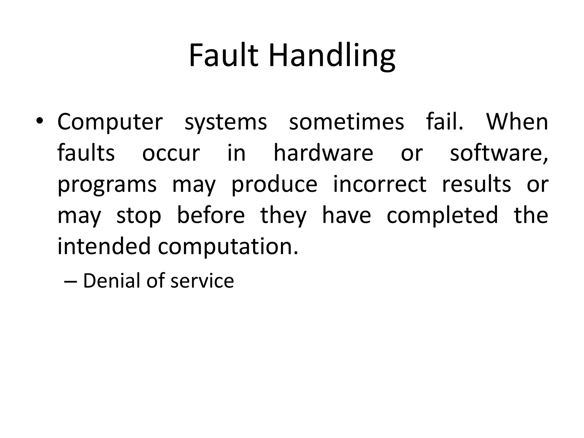 Fault Handling
• Computer systems sometimes fail. When
faults occur in hardware or software,
programs may produce incorrect results or
may stop before they have completed the
intended computation.
– Denial of service
 