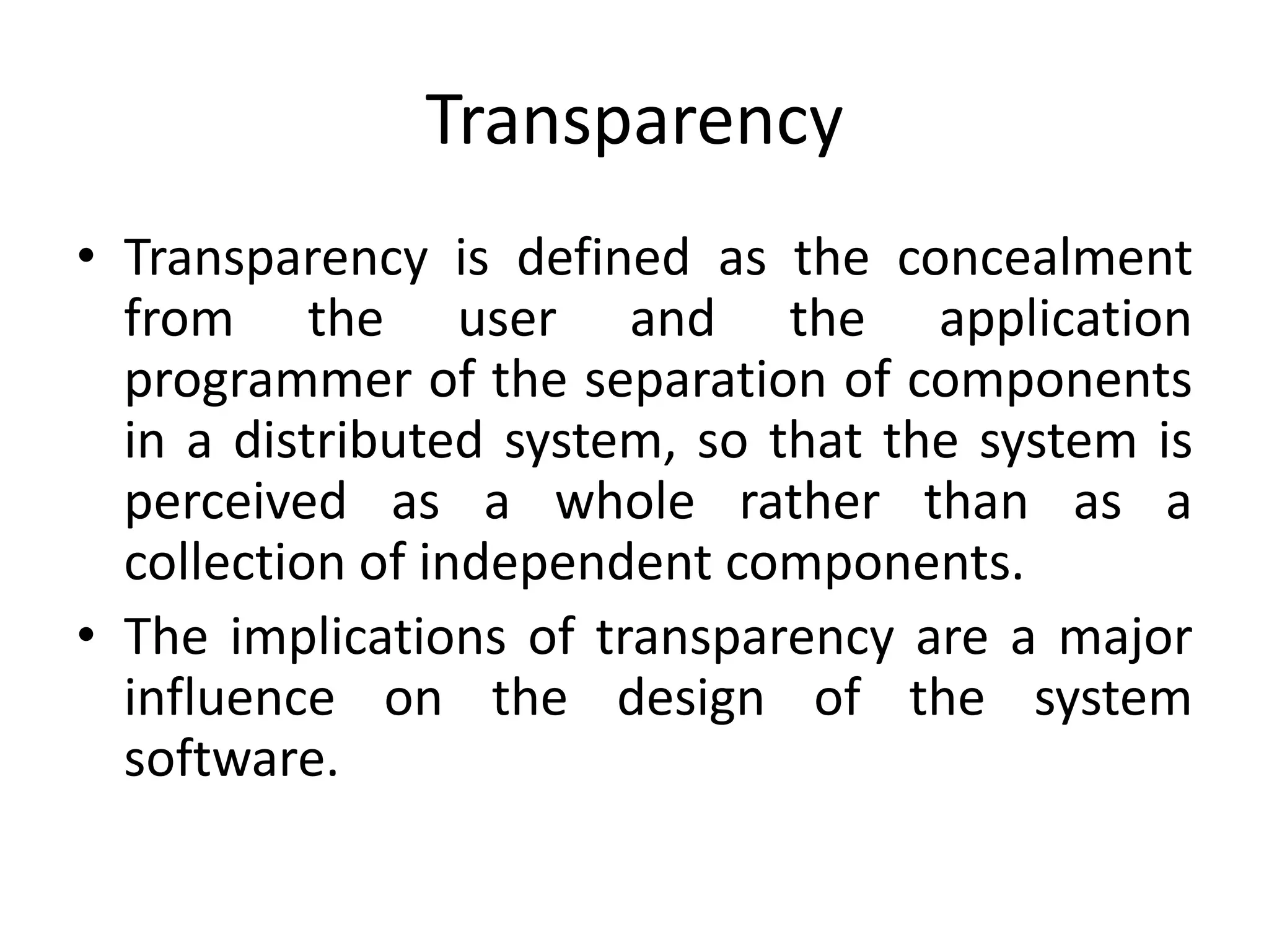 Transparency
• Transparency is defined as the concealment
from the user and the application
programmer of the separation of components
in a distributed system, so that the system is
perceived as a whole rather than as a
collection of independent components.
• The implications of transparency are a major
influence on the design of the system
software.
 