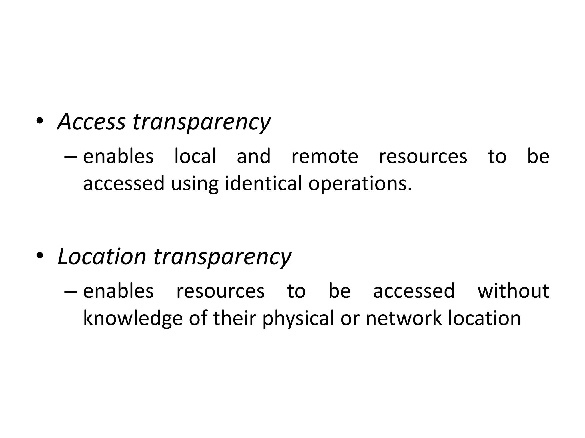 • Access transparency
– enables local and remote resources to be
accessed using identical operations.
• Location transparency
– enables resources to be accessed without
knowledge of their physical or network location
 