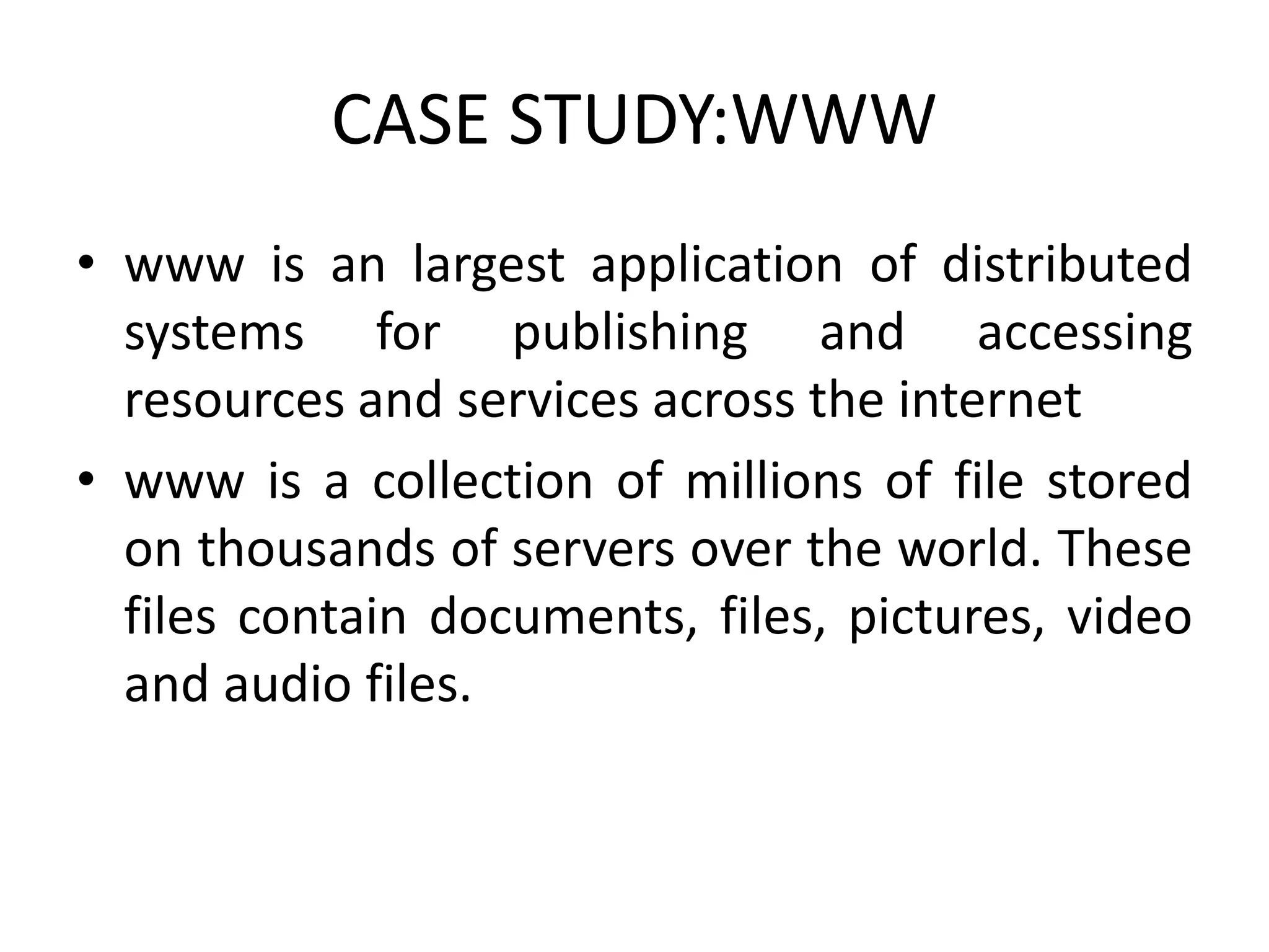 CASE STUDY:WWW
• www is an largest application of distributed
systems for publishing and accessing
resources and services across the internet
• www is a collection of millions of file stored
on thousands of servers over the world. These
files contain documents, files, pictures, video
and audio files.
 
